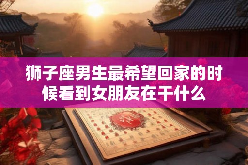 狮子座男生最希望回家的时候看到女朋友在干什么