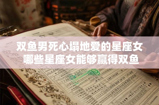 双鱼男死心塌地爱的星座女 哪些星座女能够赢得双鱼男死心塌地的爱