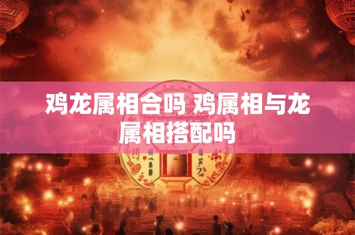 鸡龙属相合吗 鸡属相与龙属相搭配吗