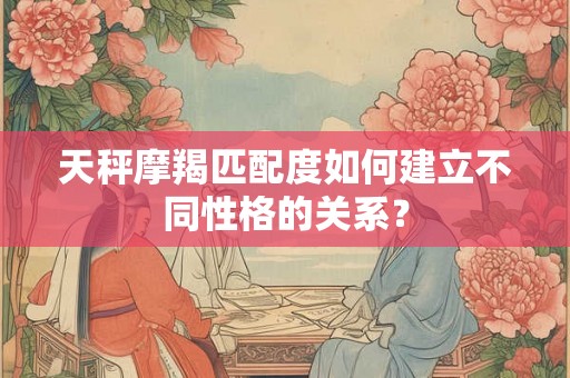 天秤摩羯匹配度如何建立不同性格的关系？
