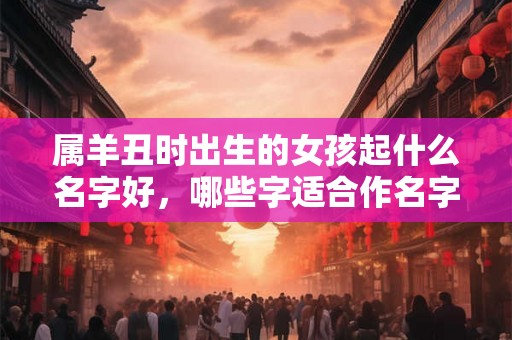属羊丑时出生的女孩起什么名字好,哪些字适合作名字 属羊丑时出生的女孩起什么名字好,哪些字适合作名字