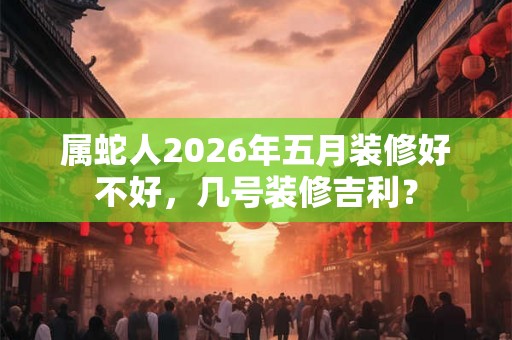 属蛇人2026年五月装修好不好，几号装修吉利？