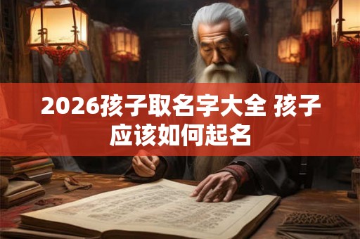 2026孩子取名字大全 孩子应该如何起名