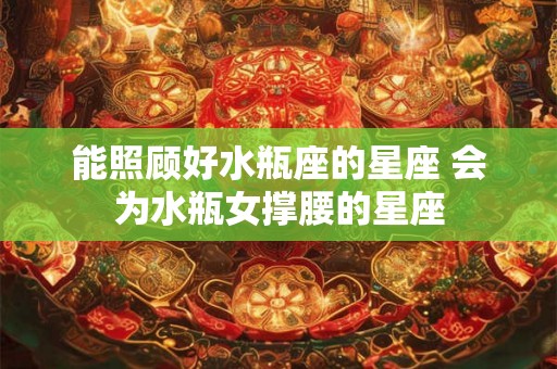 能照顾好水瓶座的星座 会为水瓶女撑腰的星座