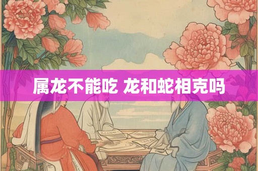 属龙不能吃 龙和蛇相克吗 属龙不能吃 龙和蛇相克吗
