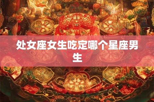 处女座女生吃定哪个星座男生 处女座女生吃定哪个星座男生