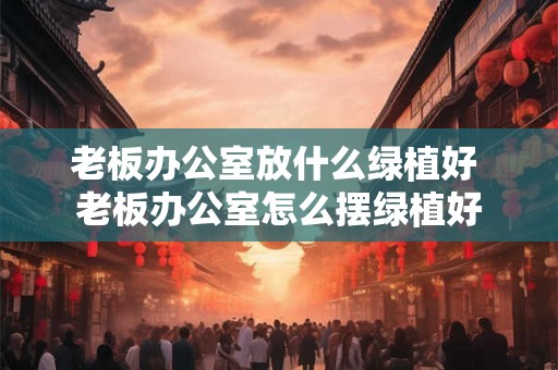 老板办公室放什么绿植好 老板办公室怎么摆绿植好