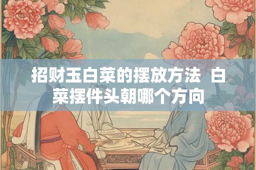 招财玉白菜的摆放方法  白菜摆件头朝哪个方向