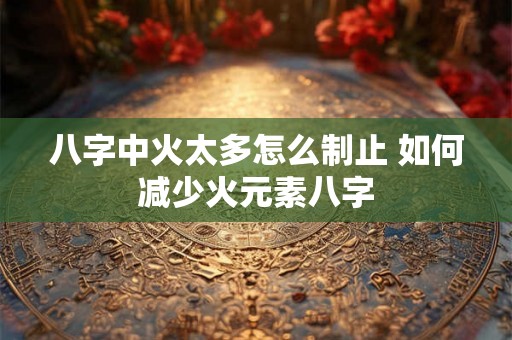 八字中火太多怎么制止 如何减少火元素八字 八字中火太多怎么制止 如何减少火元素八字