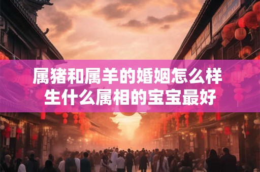 属猪和属羊的婚姻怎么样 生什么属相的宝宝最好 属猪和属羊的婚姻怎么样 生什么属相的宝宝最好