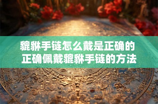 貔貅手链怎么戴是正确的 正确佩戴貔貅手链的方法 貔貅手链怎么戴是正确的 正确佩戴貔貅手链的方法
