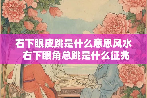 右下眼皮跳是什么意思风水  右下眼角总跳是什么征兆吉凶