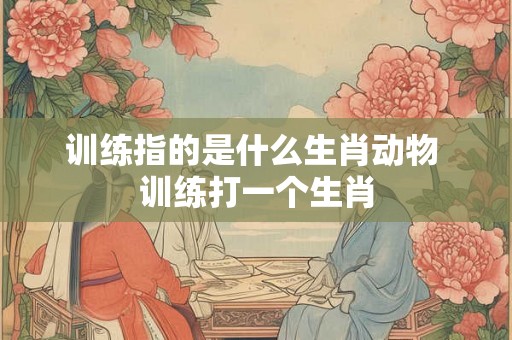 训练指的是什么生肖动物 训练打一个生肖
