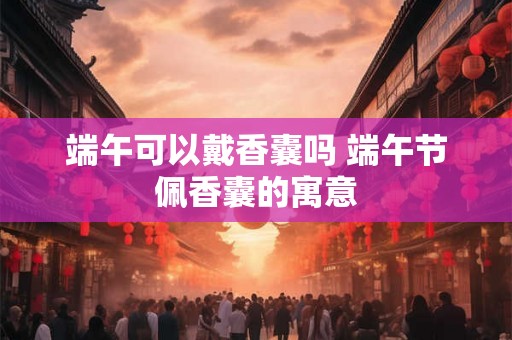 端午可以戴香囊吗 端午节佩香囊的寓意