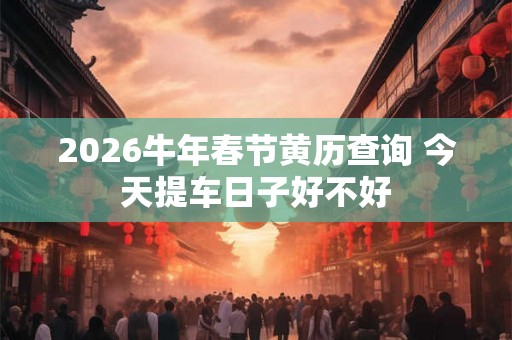 2026牛年春节黄历查询 今天提车日子好不好
