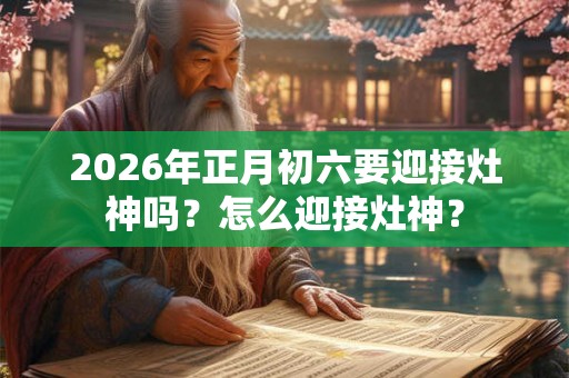 2026年正月初六要迎接灶神吗？怎么迎接灶神？
