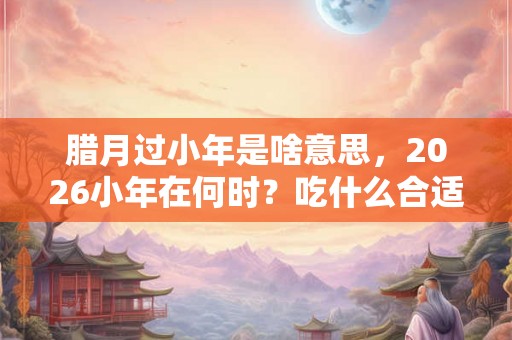 腊月过小年是啥意思，2026小年在何时？吃什么合适？