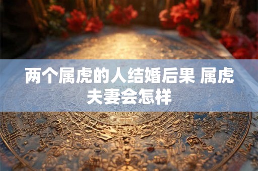 两个属虎的人结婚后果 属虎夫妻会怎样 两个属虎的人结婚后果 属虎夫妻会怎样