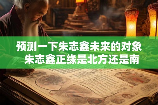 预测一下朱志鑫未来的对象  朱志鑫正缘是北方还是南方