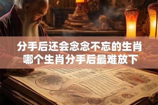 分手后还会念念不忘的生肖 哪个生肖分手后最难放下