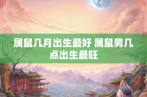 属鼠几月出生最好 属鼠男几点出生最旺