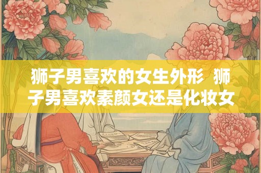 狮子男喜欢的女生外形 狮子男喜欢素颜女还是化妆女 狮子男喜欢的女生外形 狮子男喜欢素颜女还是化妆女
