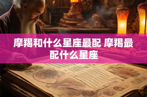 摩羯和什么星座最配 摩羯最配什么星座