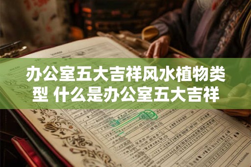 办公室五大吉祥风水植物类型 什么是办公室五大吉祥风水植物