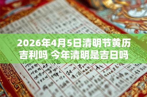 2026年4月5日清明节黄历吉利吗 今年清明是吉日吗