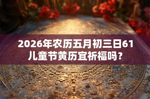 2026年农历五月初三日61儿童节黄历宜祈福吗？