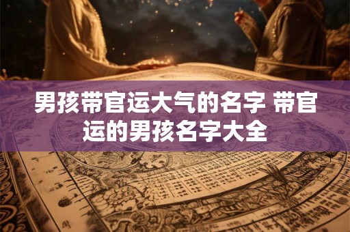 男孩带官运大气的名字 带官运的男孩名字大全 男孩带官运大气的名字 带官运的男孩名字大全