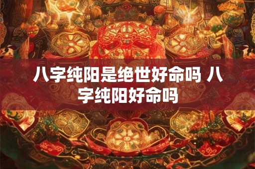 八字纯阳是绝世好命吗 八字纯阳好命吗 八字纯阳是绝世好命吗 八字纯阳好命吗