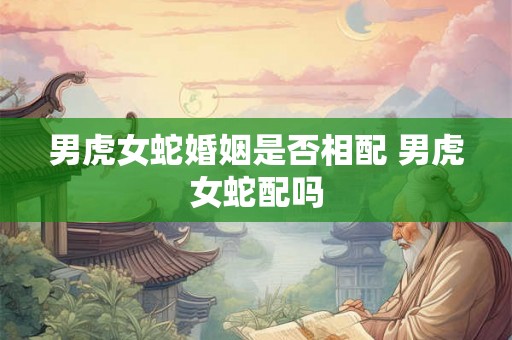 男虎女蛇婚姻是否相配 男虎女蛇配吗