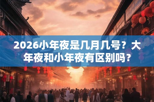 2026小年夜是几月几号？大年夜和小年夜有区别吗？