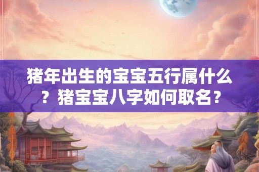 猪年出生的宝宝五行属什么?猪宝宝八字如何取名? 猪年出生的宝宝五行属什么?猪宝宝八字如何取名?