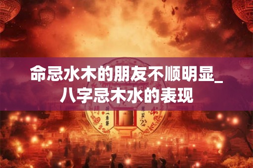 命忌水木的朋友不顺明显_八字忌木水的表现