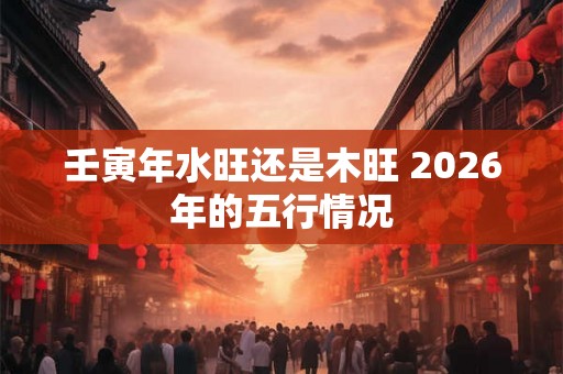 壬寅年水旺还是木旺 2026年的五行情况 壬寅年水旺还是木旺 2026年的五行情况