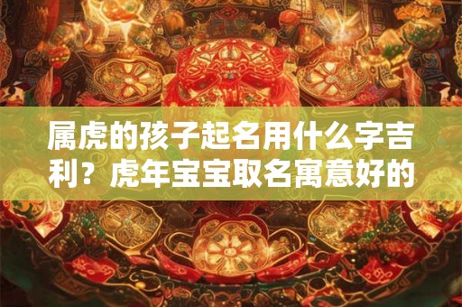 属虎的孩子起名用什么字吉利?虎年宝宝取名寓意好的字推荐 属虎的孩子起名用什么字吉利?虎年宝宝取名寓意好的字推荐