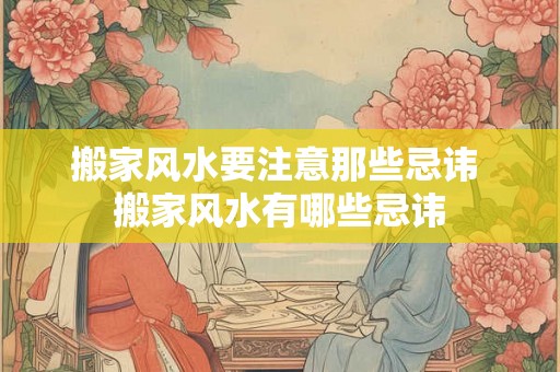 搬家风水要注意那些忌讳 搬家风水有哪些忌讳