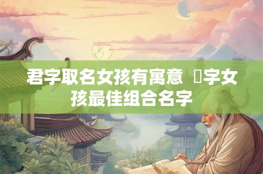 君字取名女孩有寓意  珺字女孩最佳组合名字