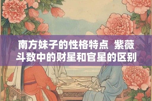 南方妹子的性格特点  紫薇斗数中的财星和官星的区别在哪
