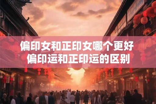 偏印女和正印女哪个更好 偏印运和正印运的区别