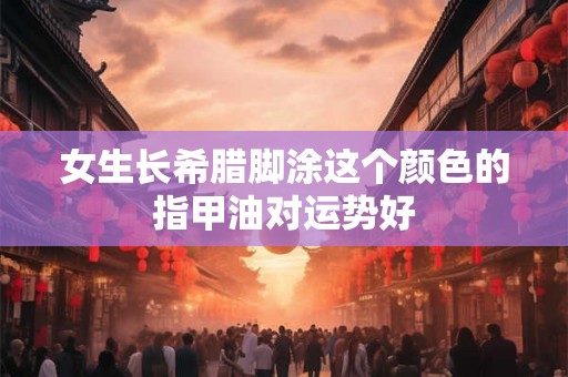 女生长希腊脚涂这个颜色的指甲油对运势好