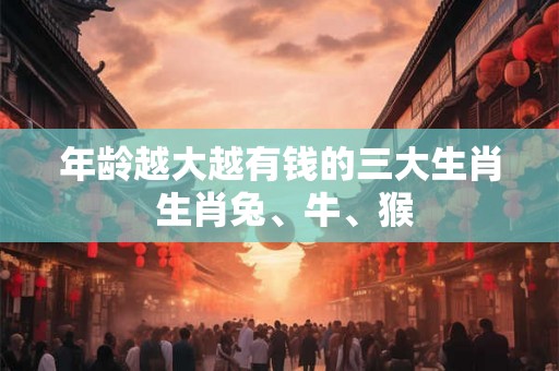 年龄越大越有钱的三大生肖 生肖兔、牛、猴 年龄越大越有钱的三大生肖 生肖兔、牛、猴