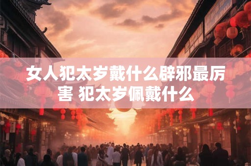女人犯太岁戴什么辟邪最厉害 犯太岁佩戴什么