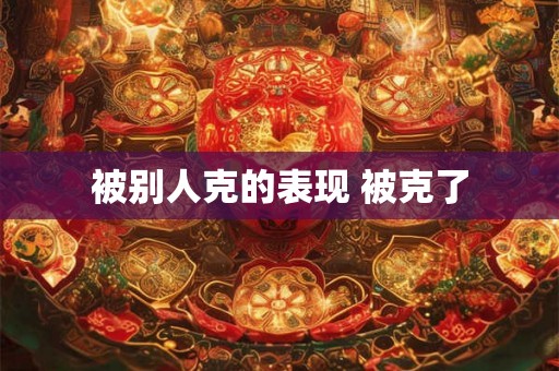 被别人克的表现 被克了 被别人克的表现 被克了