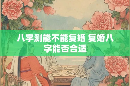 八字测能不能复婚 复婚八字能否合适 八字测能不能复婚 复婚八字能否合适