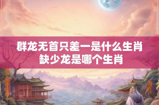 群龙无首只差一是什么生肖 缺少龙是哪个生肖