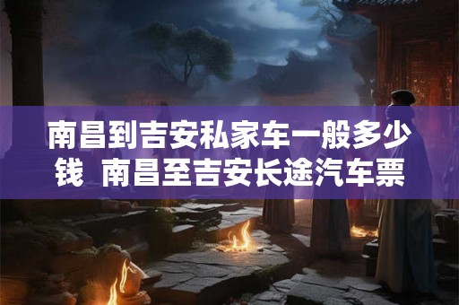 南昌到吉安私家车一般多少钱  南昌至吉安长途汽车票价