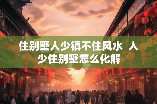住别墅人少镇不住风水  人少住别墅怎么化解